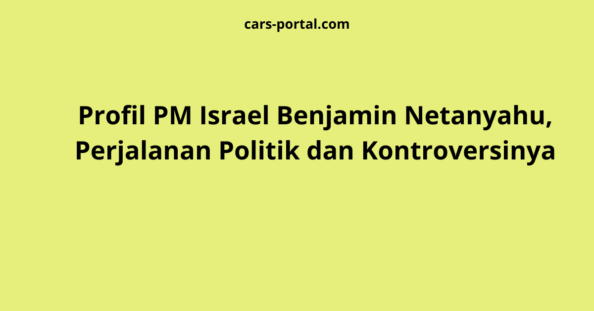 Profil PM Israel Benjamin Netanyahu, Perjalanan Politik dan Kontroversinya